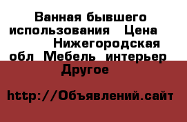 Ванная бывшего использования › Цена ­ 2 000 - Нижегородская обл. Мебель, интерьер » Другое   